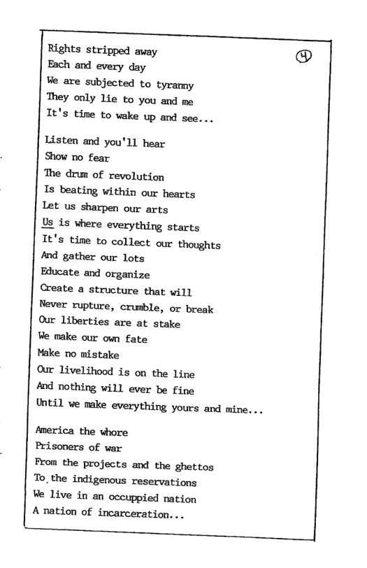 Rights stripped away Each and every day Ve are subjected to tyramy They only lie to you and me It’s time to wake up and see. .. Listen and you’ll hear Show no fear The drum of revolution Is beating within our hearts Let us sharpen our arts Us is where everything starts It’s time to collect our thoughts And gather our lots Educate and organize Create a structure that will Never rupture, crumble, or break Our liberties are at stake Ve make our own fate Make no mistake Our livelihood is on the line And nothing will ever be fine Until ve make everything yours and mine... America the whore Prisoners of var From the projects and the ghettos To_the indigenous reservations Ve live in an occuppied nation A nation of incarceration. ..